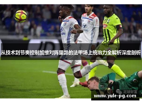 从技术到节奏控制加维对阵里昂的法甲场上统治力全解析深度剖析