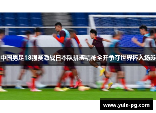 中国男足18强赛激战日本队拼搏精神全开争夺世界杯入场券