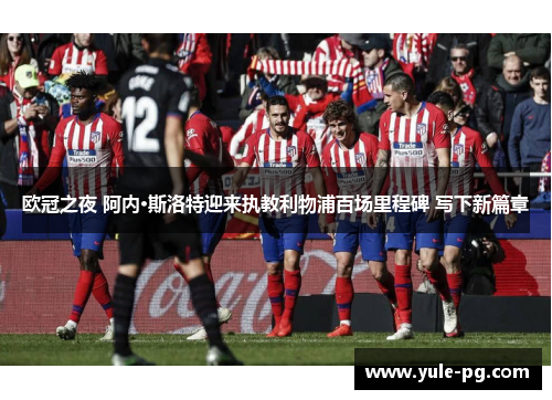 欧冠之夜 阿内·斯洛特迎来执教利物浦百场里程碑 写下新篇章