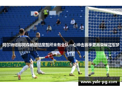 阿尔特塔称阿森纳团结度前所未有全队一心冲击赛季更高荣耀冠军梦