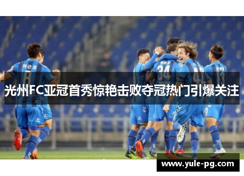 光州FC亚冠首秀惊艳击败夺冠热门引爆关注